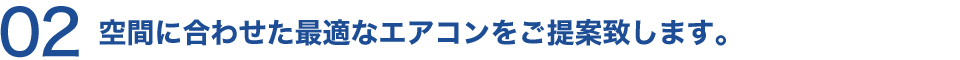 02 空間に合わせた最適なエアコンをご提案致します。