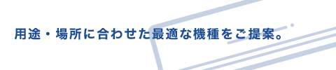 用途・場所に合わせた最適な機種をご提案。