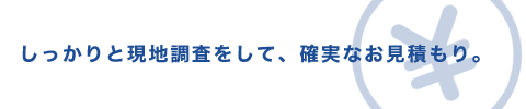 しっかりと現地調査をして、確実なお見積もり。