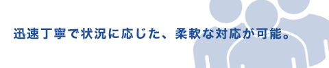 迅速丁寧で状況に応じた、柔軟な対応が可能。